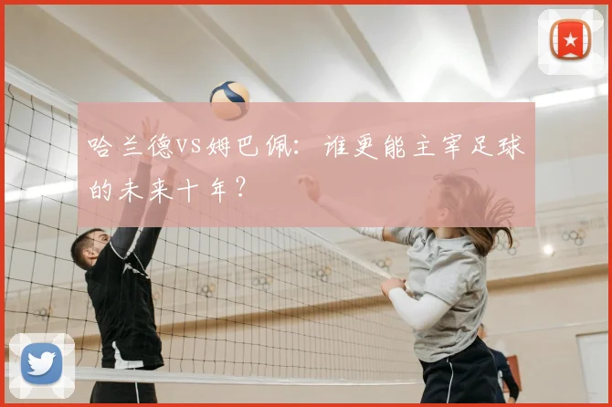 哈兰德vs姆巴佩：谁更能主宰足球的未来十年？