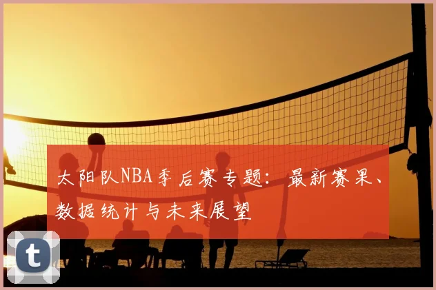 太阳队NBA季后赛专题:最新赛果、数据统计与未来展望