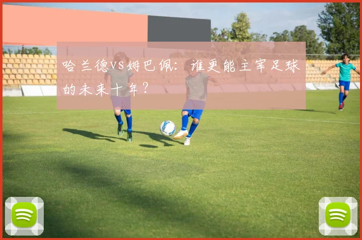 哈兰德vs姆巴佩:谁更能主宰足球的未来十年?