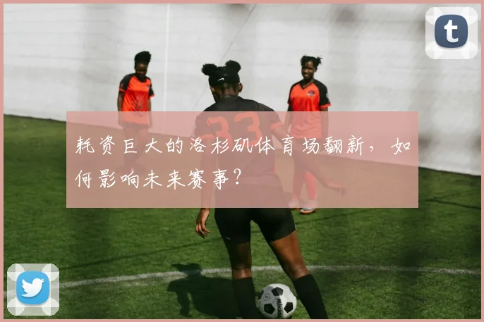 耗资巨大的洛杉矶体育场翻新,如何影响未来赛事?