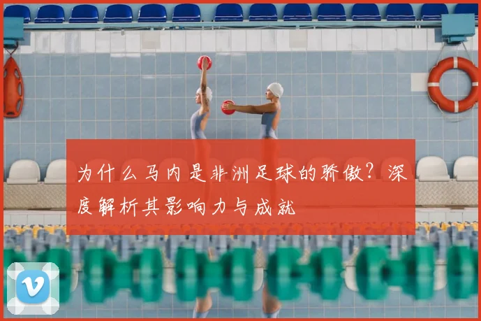 为什么马内是非洲足球的骄傲？深度解析其影响力与成就