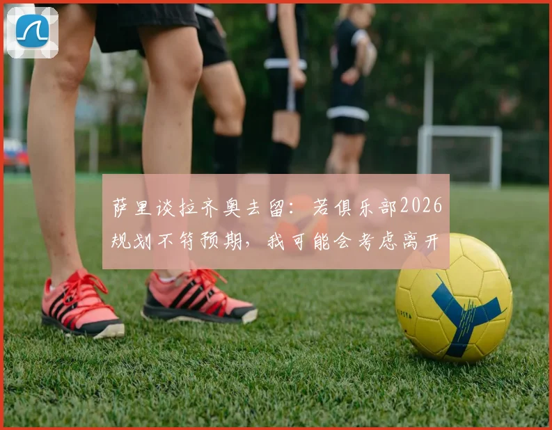 萨里谈拉齐奥去留:若俱乐部2026规划不符预期,我可能会考虑离开