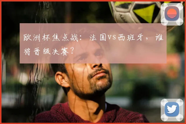欧洲杯焦点战:法国vs西班牙,谁将晋级决赛?