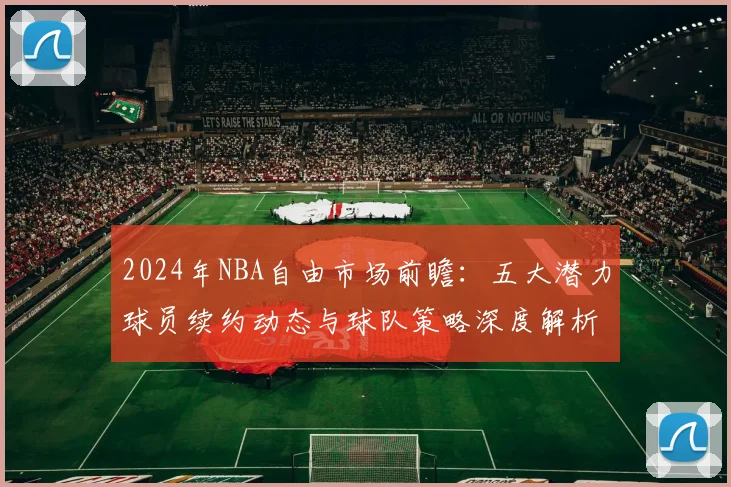 2024年NBA自由市场前瞻:五大潜力球员续约动态与球队策略深度解析