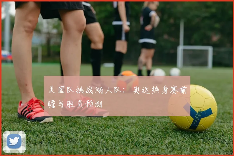 美国队挑战湖人队：奥运热身赛前瞻与胜负预测