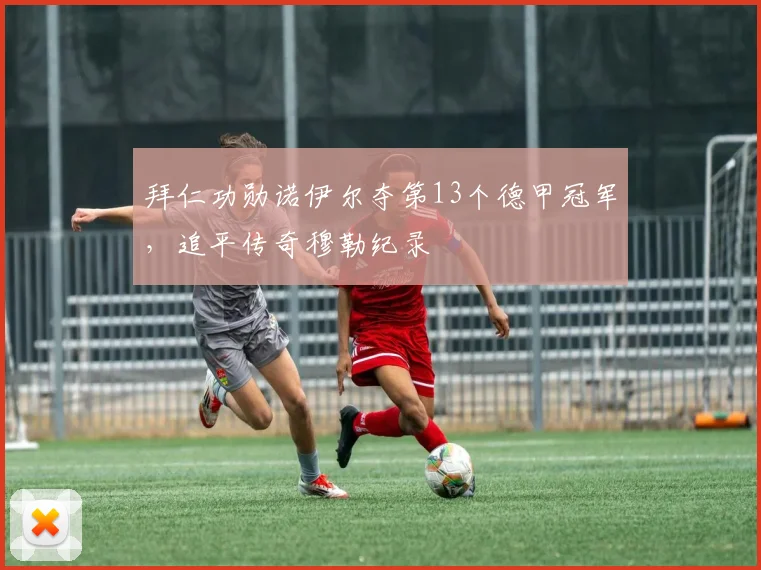 拜仁功勋诺伊尔夺第13个德甲冠军,追平传奇穆勒纪录