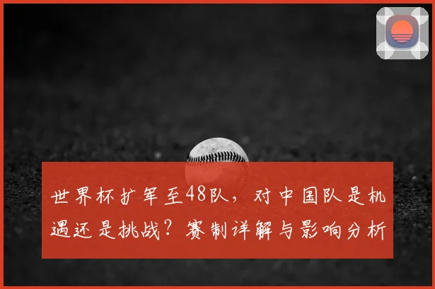 世界杯扩军至48队，对中国队是机遇还是挑战？赛制详解与影响分析